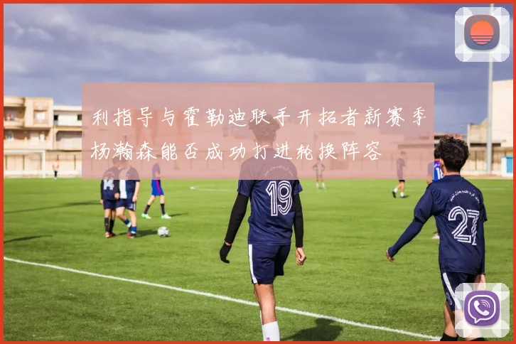 利指导与霍勒迪联手开拓者新赛季杨瀚森能否成功打进轮换阵容