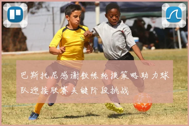 巴斯托尼感谢教练轮换策略助力球队迎接联赛关键阶段挑战