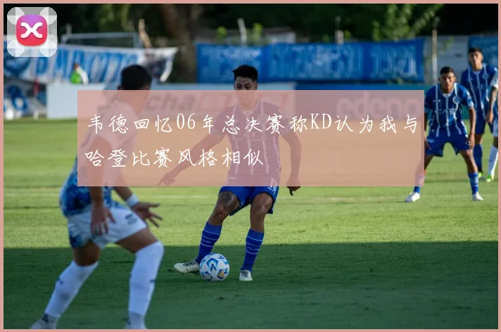 韦德回忆06年总决赛称KD认为我与哈登比赛风格相似