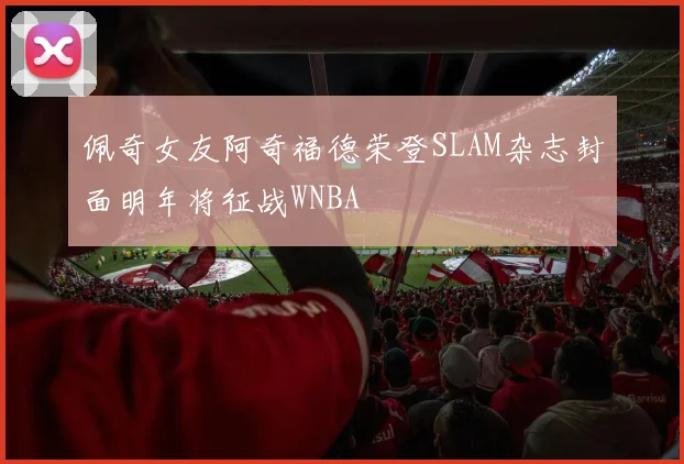 佩奇女友阿奇福德荣登SLAM杂志封面明年将征战WNBA