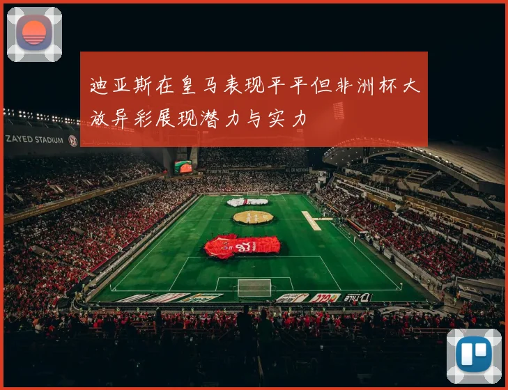 迪亚斯在皇马表现平平但非洲杯大放异彩展现潜力与实力