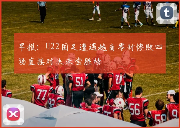 早报：U22国足遭遇越南零封惨败四场直接对决未尝胜绩