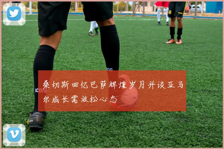 桑切斯回忆巴萨辉煌岁月并谈亚马尔成长需放松心态