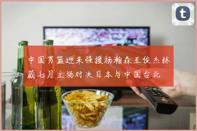 中国男篮迎来强援杨瀚森王俊杰林葳七月主场对决日本与中国台北