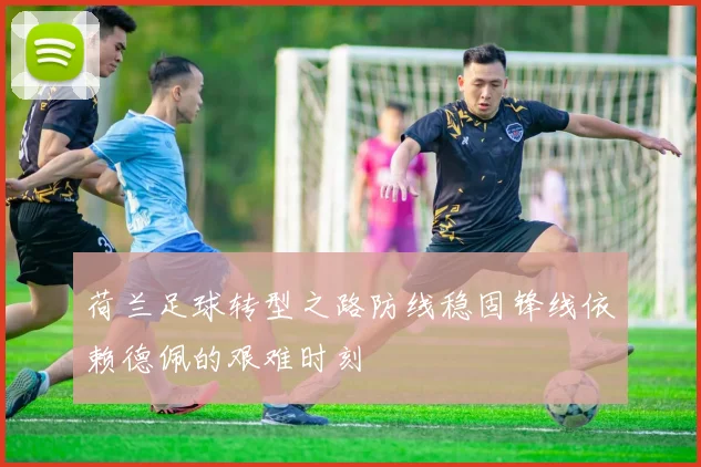 荷兰足球转型之路防线稳固锋线依赖德佩的艰难时刻