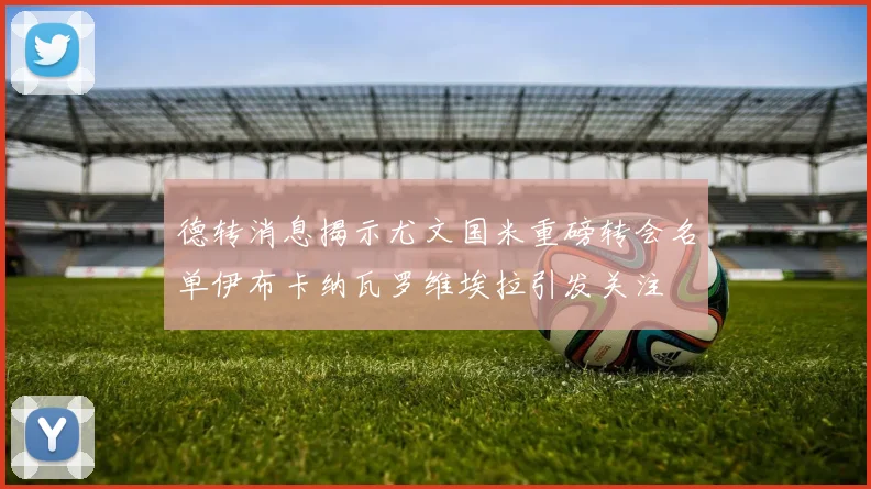 德转消息揭示尤文国米重磅转会名单伊布卡纳瓦罗维埃拉引发关注