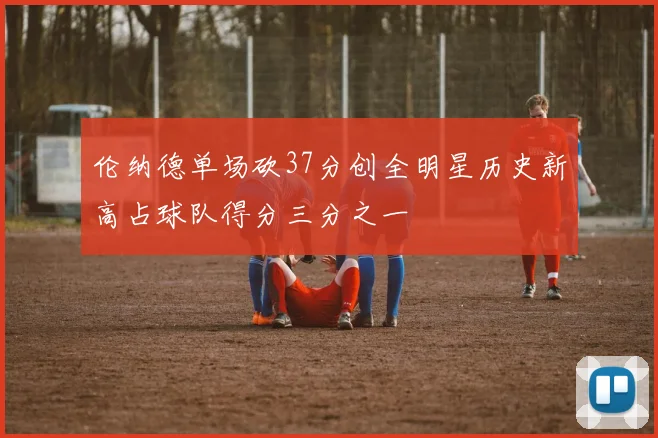 伦纳德单场砍37分创全明星历史新高占球队得分三分之一