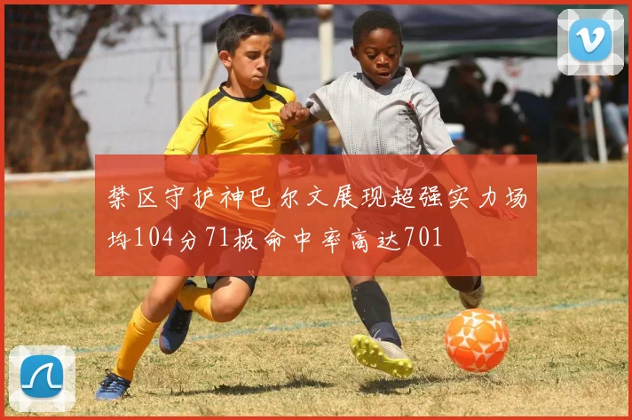 禁区守护神巴尔文展现超强实力场均104分71板命中率高达701