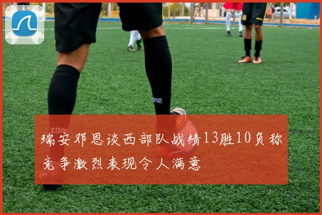 瑞安邓恩谈西部队战绩13胜10负称竞争激烈表现令人满意