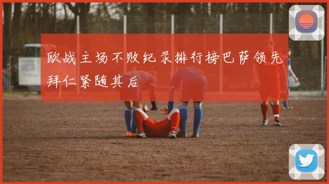 欧战主场不败纪录排行榜巴萨领先拜仁紧随其后
