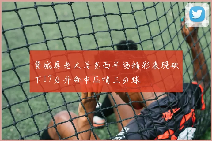 费城真老大马克西半场精彩表现砍下17分并命中压哨三分球