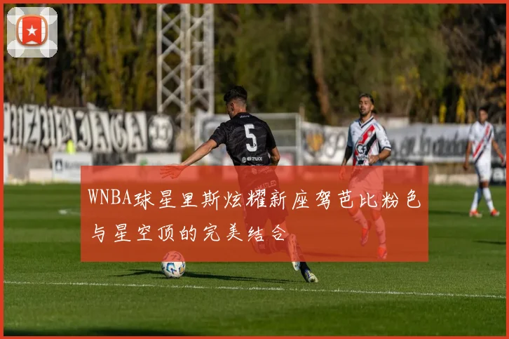 WNBA球星里斯炫耀新座驾芭比粉色与星空顶的完美结合